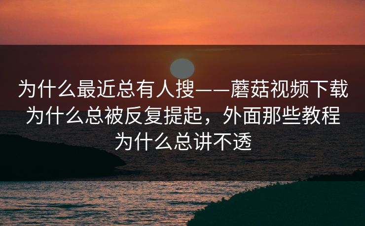 为什么最近总有人搜——蘑菇视频下载为什么总被反复提起，外面那些教程为什么总讲不透